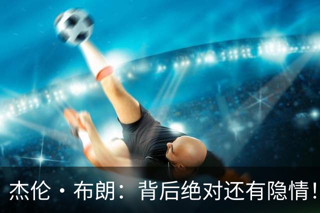 杰伦·布朗：背后绝对还有隐情！我以为我有资格得到解释但我错了