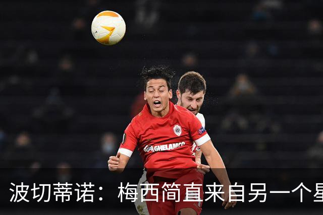 波切蒂诺：梅西简直来自另一个星球，任何词语都不足以形容他